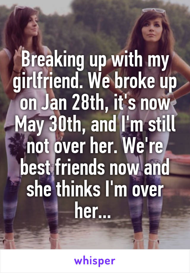 Breaking up with my girlfriend. We broke up on Jan 28th, it's now May 30th, and I'm still not over her. We're best friends now and she thinks I'm over her... 