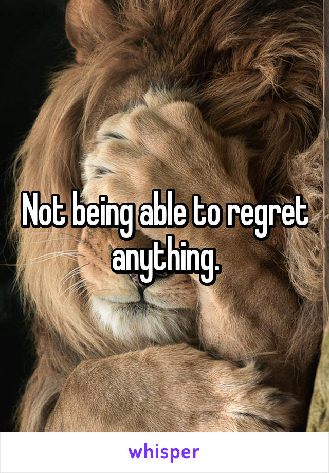 Not being able to regret anything.