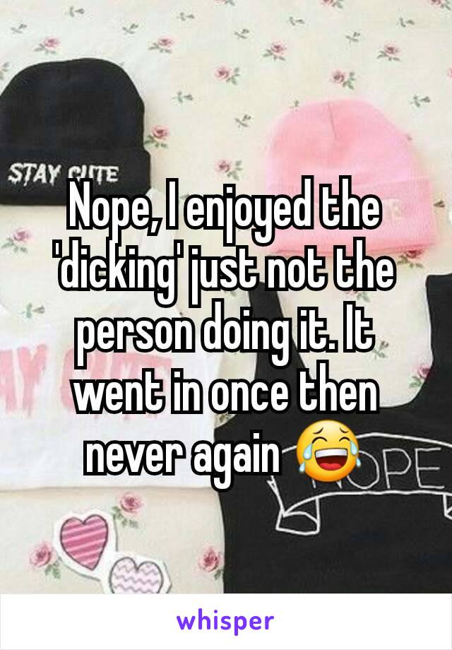 Nope, I enjoyed the 'dicking' just not the person doing it. It went in once then never again 😂