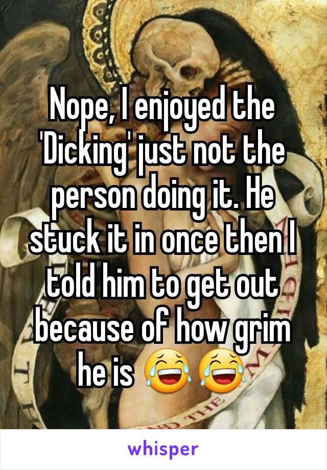 Nope, I enjoyed the 'Dicking' just not the person doing it. He stuck it in once then I told him to get out because of how grim he is 😂😂