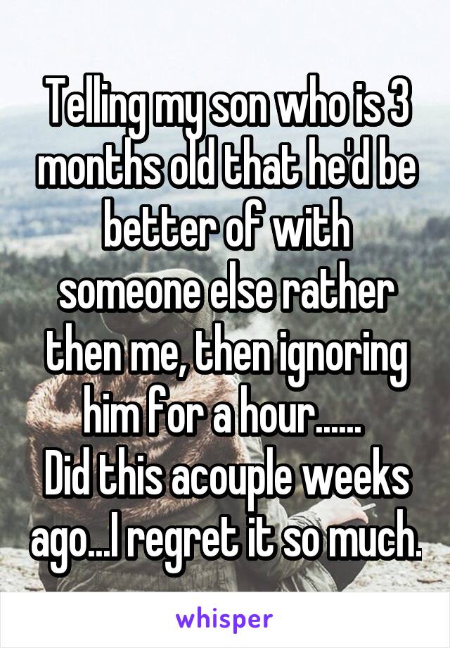 Telling my son who is 3 months old that he'd be better of with someone else rather then me, then ignoring him for a hour...... 
Did this acouple weeks ago...I regret it so much.