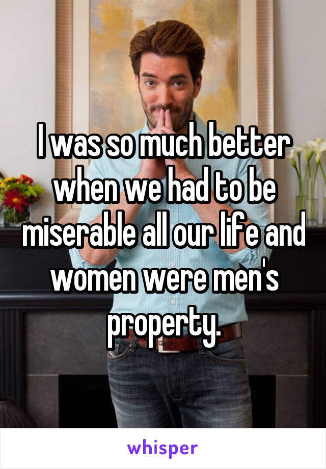 I was so much better when we had to be miserable all our life and women were men's property.