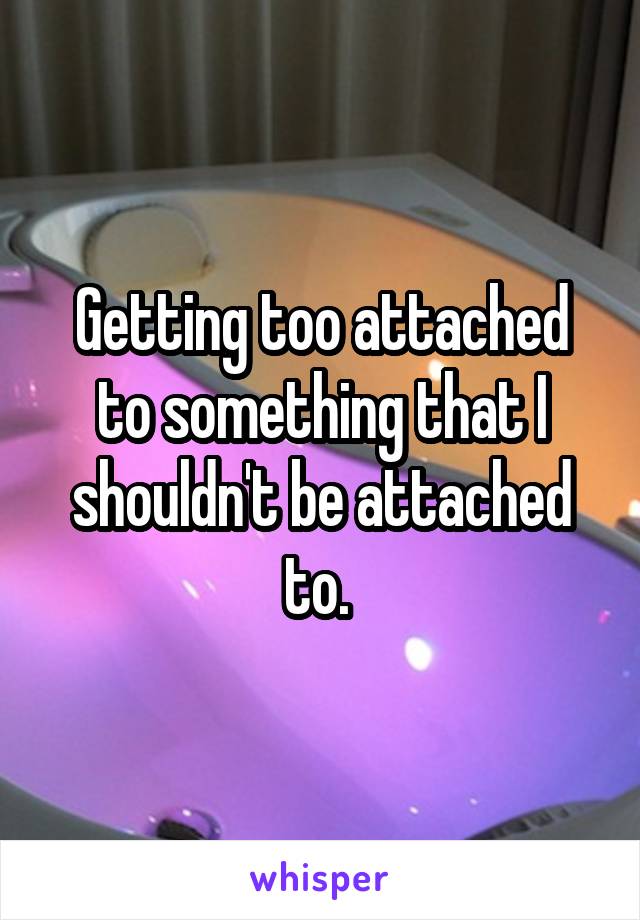 Getting too attached to something that I shouldn't be attached to. 