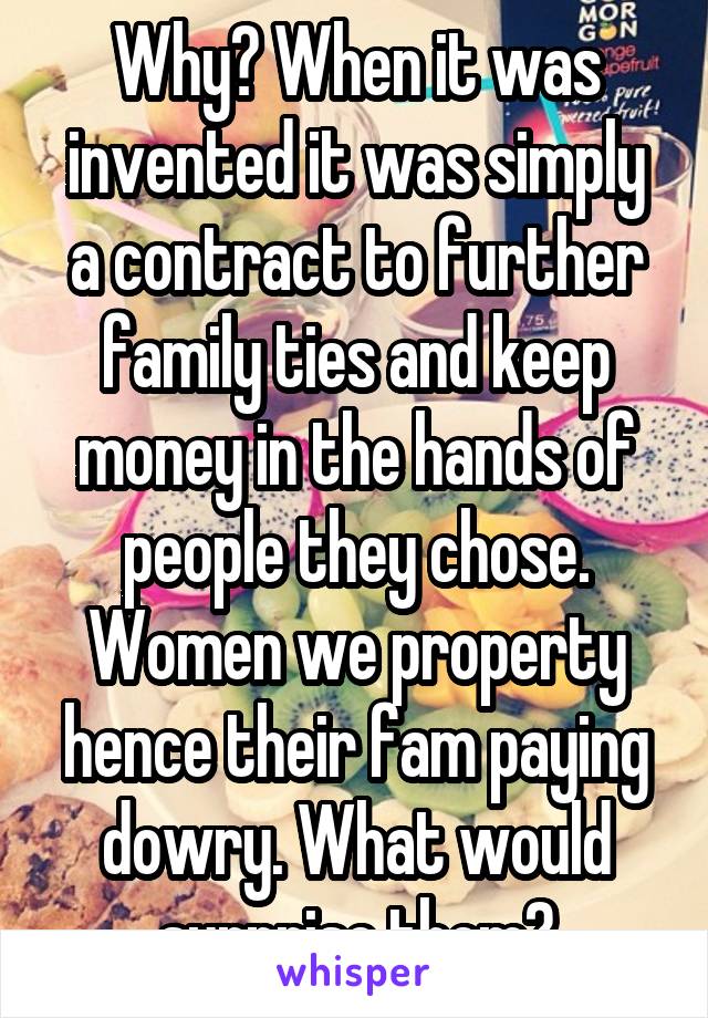 Why? When it was invented it was simply a contract to further family ties and keep money in the hands of people they chose. Women we property hence their fam paying dowry. What would surprise them?