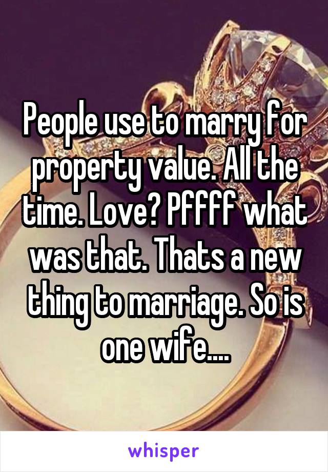 People use to marry for property value. All the time. Love? Pffff what was that. Thats a new thing to marriage. So is one wife....