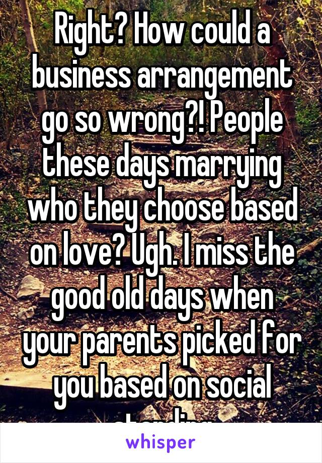 Right? How could a business arrangement go so wrong?! People these days marrying who they choose based on love? Ugh. I miss the good old days when your parents picked for you based on social standing