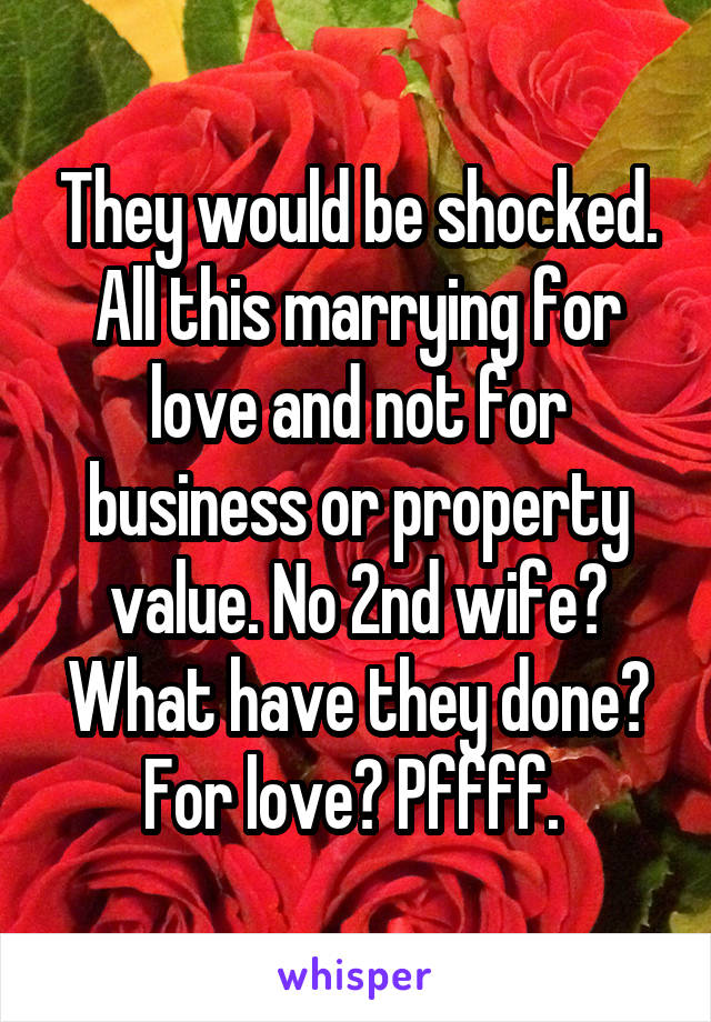 They would be shocked. All this marrying for love and not for business or property value. No 2nd wife? What have they done? For love? Pffff. 