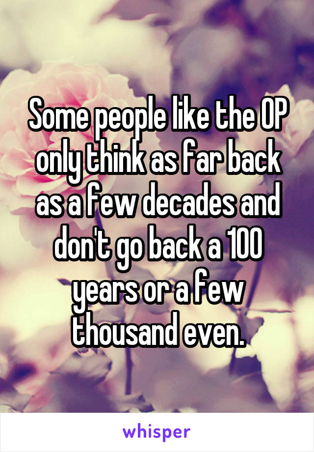 Some people like the OP only think as far back as a few decades and don't go back a 100 years or a few thousand even.