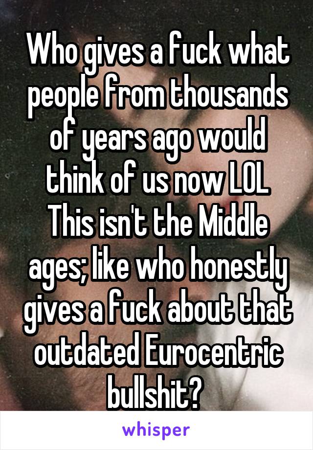 Who gives a fuck what people from thousands of years ago would think of us now LOL
This isn't the Middle ages; like who honestly gives a fuck about that outdated Eurocentric bullshit? 