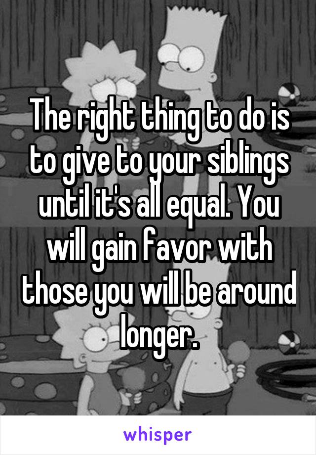 The right thing to do is to give to your siblings until it's all equal. You will gain favor with those you will be around longer.