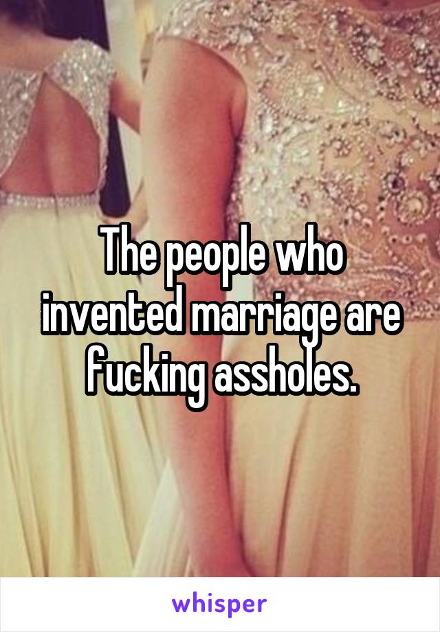 The people who invented marriage are fucking assholes.