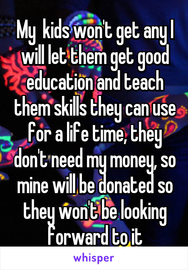 My  kids won't get any I will let them get good education and teach them skills they can use for a life time, they don't need my money, so mine will be donated so they won't be looking forward to it