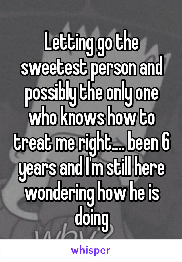 Letting go the sweetest person and possibly the only one who knows how to treat me right.... been 6 years and I'm still here wondering how he is doing