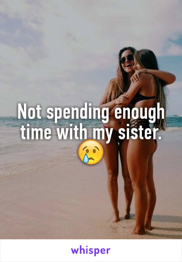 Not spending enough time with my sister.😢