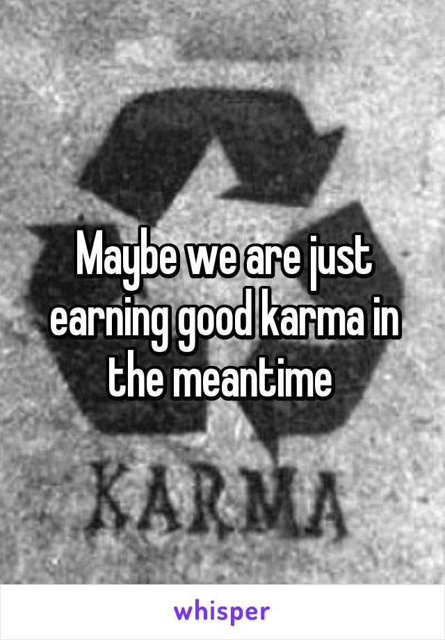 Maybe we are just earning good karma in the meantime 