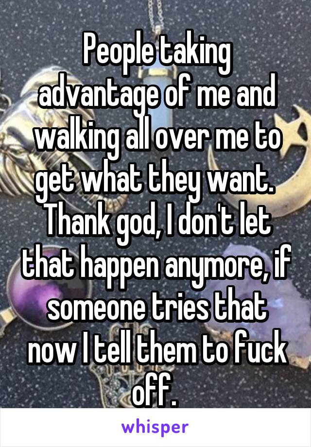 People taking advantage of me and walking all over me to get what they want. 
Thank god, I don't let that happen anymore, if someone tries that now I tell them to fuck off. 