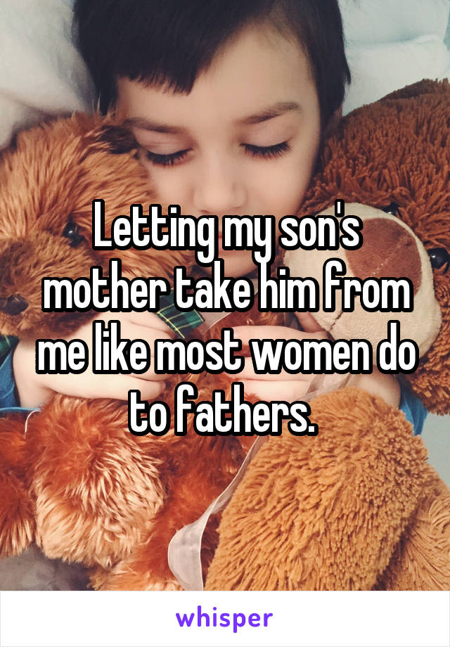 Letting my son's mother take him from me like most women do to fathers. 