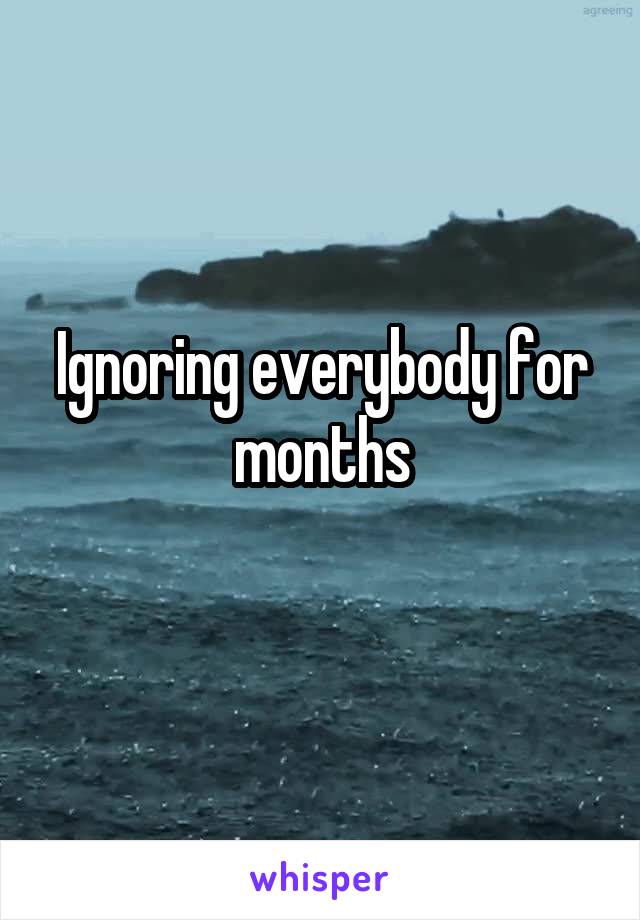 Ignoring everybody for months
