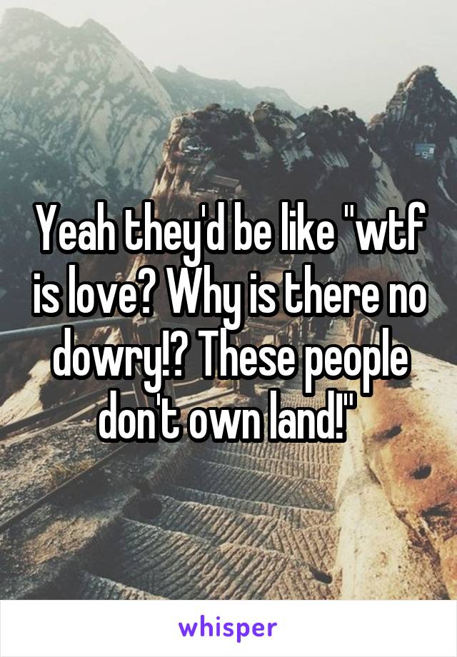 Yeah they'd be like "wtf is love? Why is there no dowry!? These people don't own land!" 