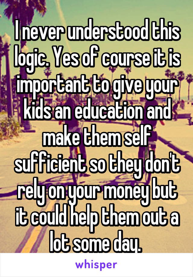 I never understood this logic. Yes of course it is important to give your kids an education and make them self sufficient so they don't rely on your money but it could help them out a lot some day. 