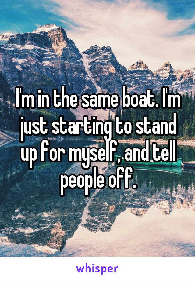 I'm in the same boat. I'm just starting to stand up for myself, and tell people off.