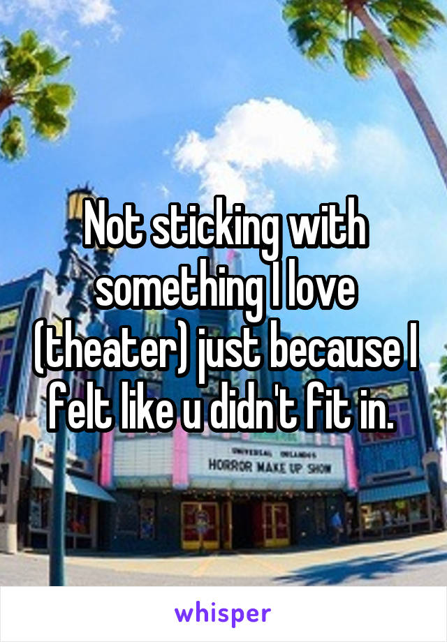 Not sticking with something I love (theater) just because I felt like u didn't fit in. 