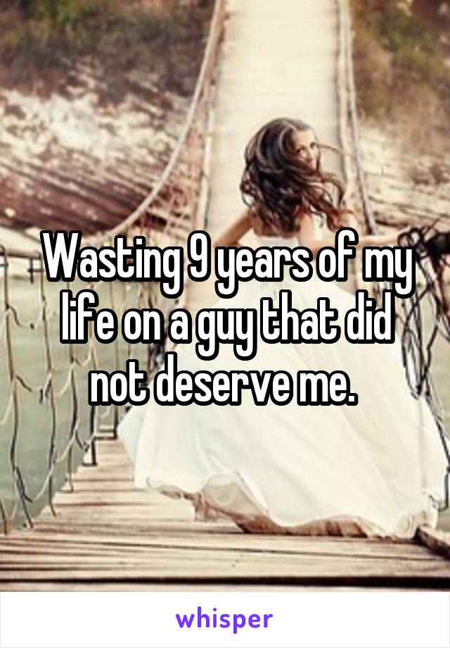 Wasting 9 years of my life on a guy that did not deserve me. 