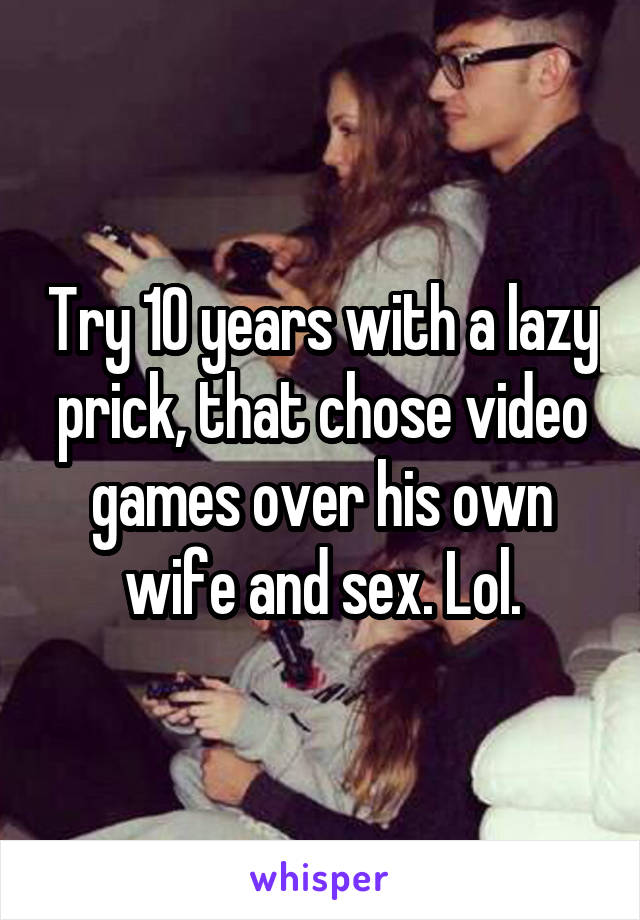 Try 10 years with a lazy prick, that chose video games over his own wife and sex. Lol.