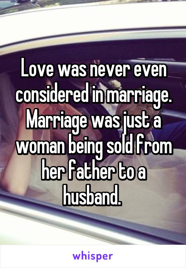 Love was never even considered in marriage. Marriage was just a woman being sold from her father to a husband. 