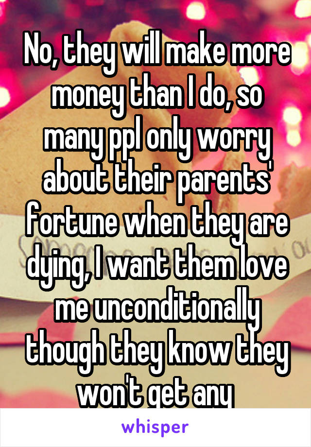 No, they will make more money than I do, so many ppl only worry about their parents' fortune when they are dying, I want them love me unconditionally though they know they won't get any 