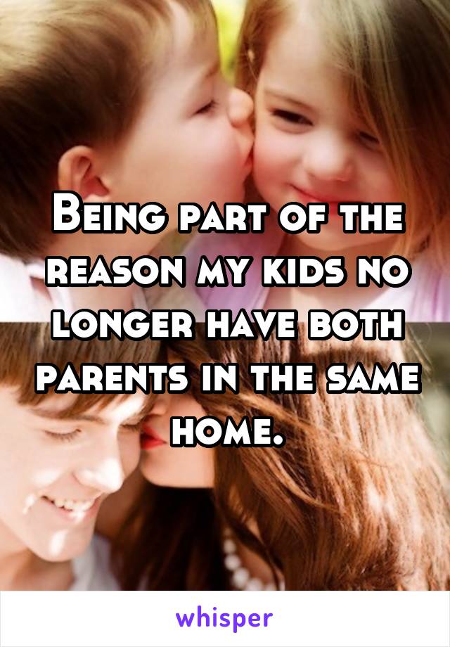 Being part of the reason my kids no longer have both parents in the same home.