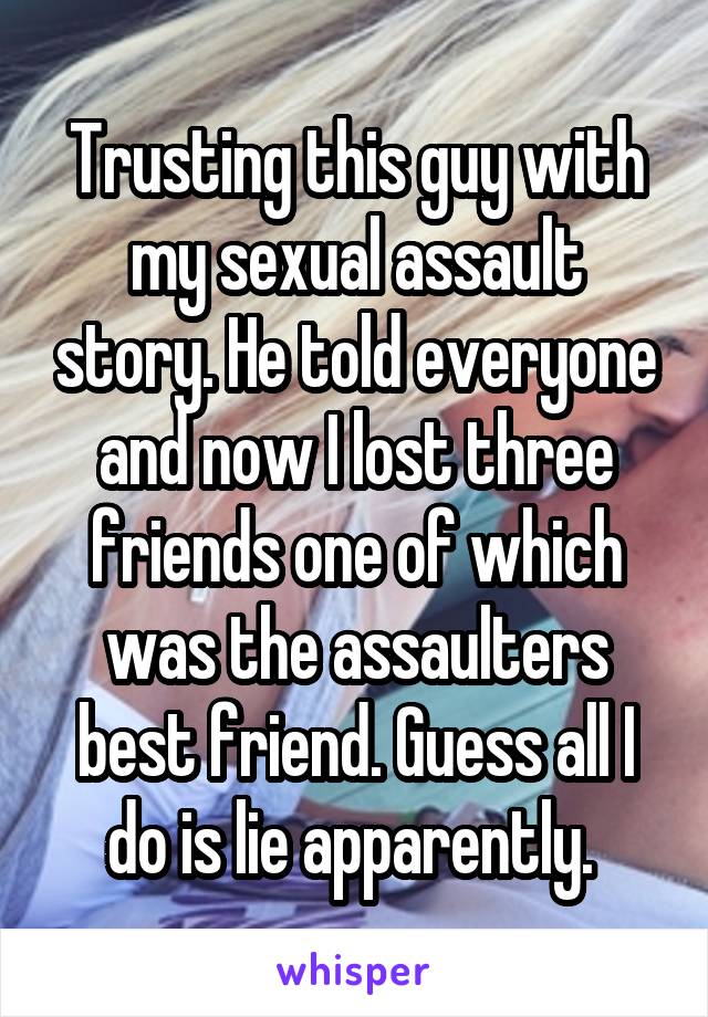 Trusting this guy with my sexual assault story. He told everyone and now I lost three friends one of which was the assaulters best friend. Guess all I do is lie apparently. 