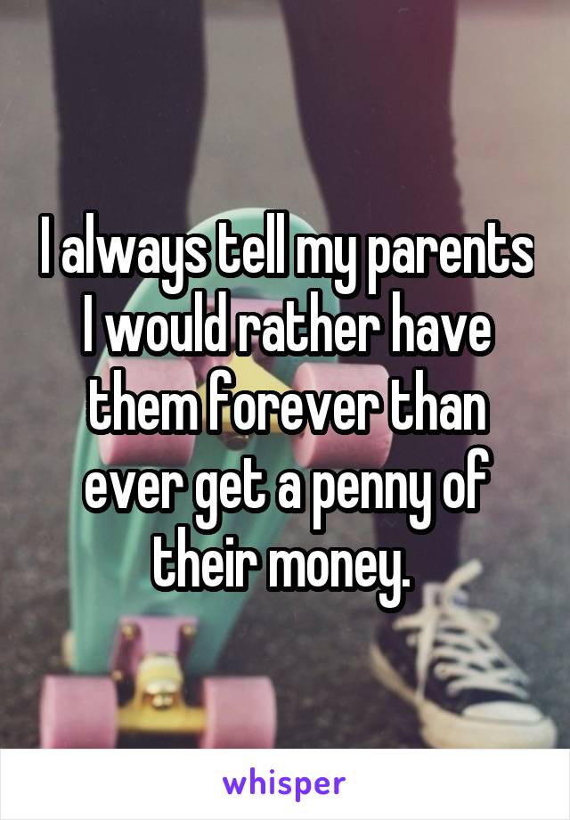 I always tell my parents I would rather have them forever than ever get a penny of their money. 