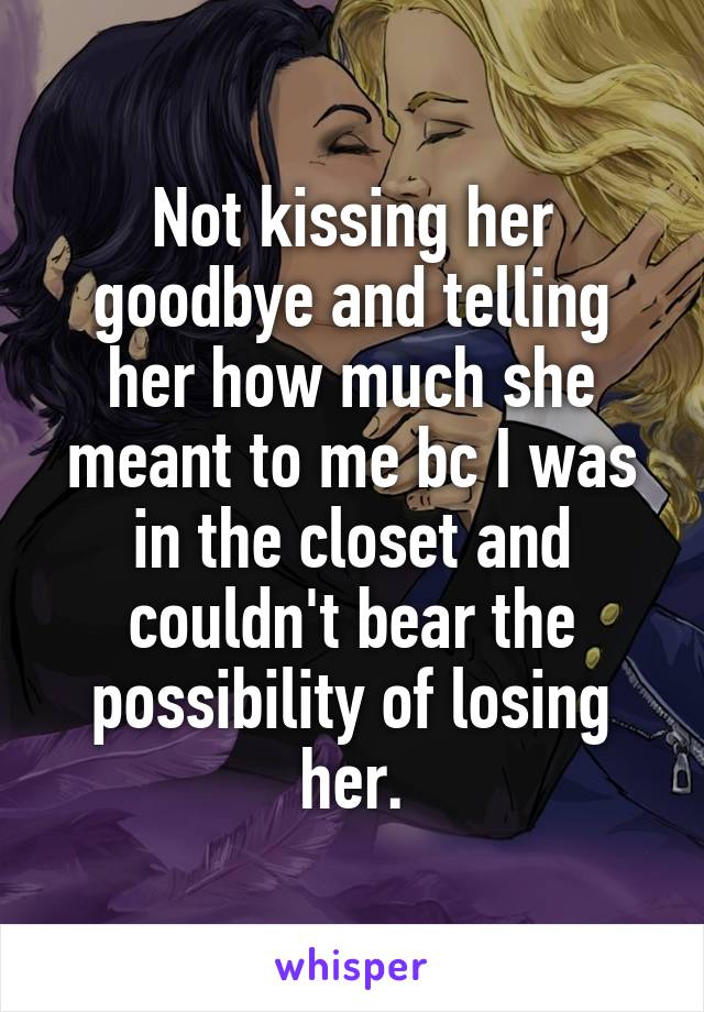 Not kissing her goodbye and telling her how much she meant to me bc I was in the closet and couldn't bear the possibility of losing her.