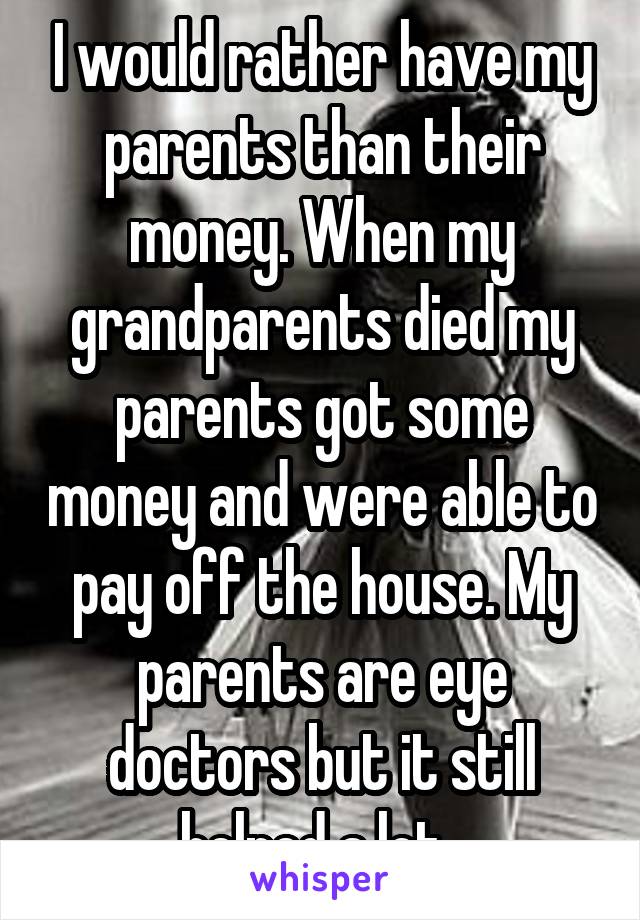 I would rather have my parents than their money. When my grandparents died my parents got some money and were able to pay off the house. My parents are eye doctors but it still helped a lot. 