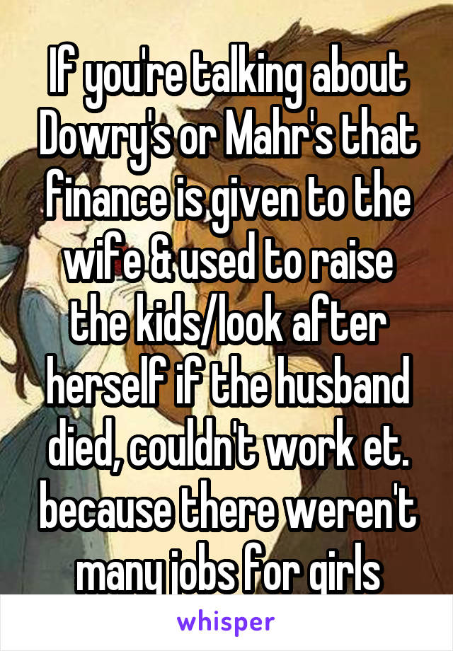 If you're talking about Dowry's or Mahr's that finance is given to the wife & used to raise the kids/look after herself if the husband died, couldn't work et. because there weren't many jobs for girls