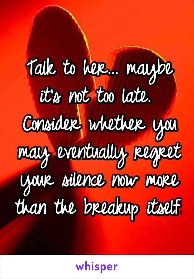 Talk to her... maybe it's not too late.  Consider whether you may eventually regret your silence now more than the breakup itself.