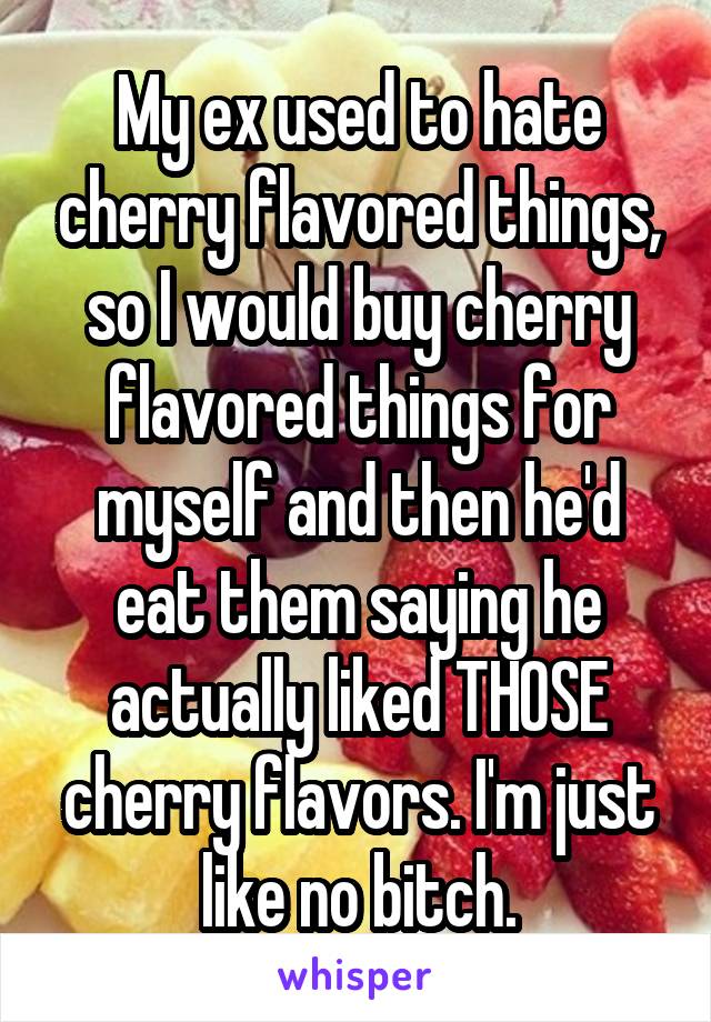 My ex used to hate cherry flavored things, so I would buy cherry flavored things for myself and then he'd eat them saying he actually liked THOSE cherry flavors. I'm just like no bitch.