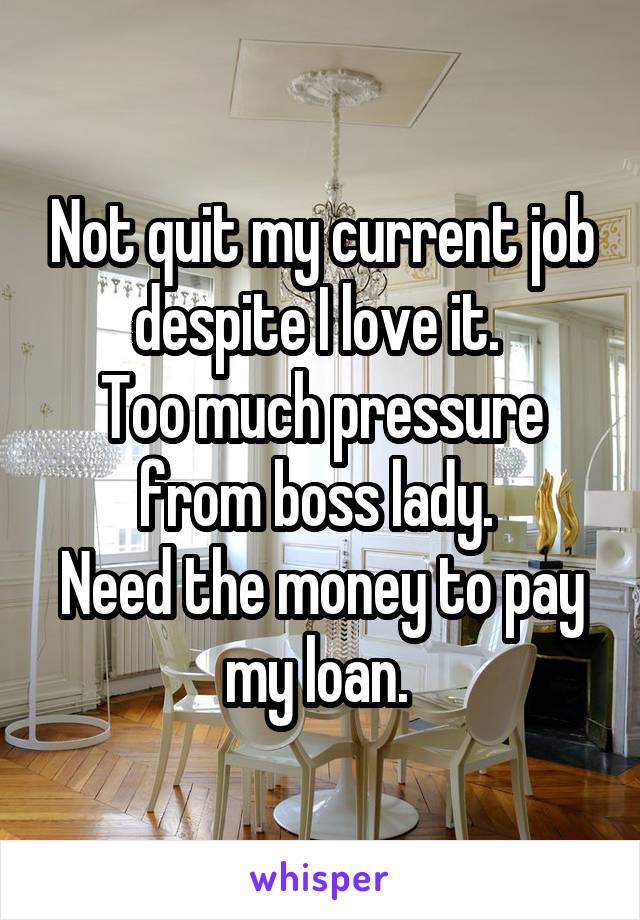 Not quit my current job despite I love it. 
Too much pressure from boss lady. 
Need the money to pay my loan. 