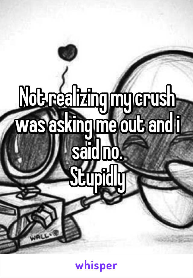 Not realizing my crush was asking me out and i said no.
Stupidly