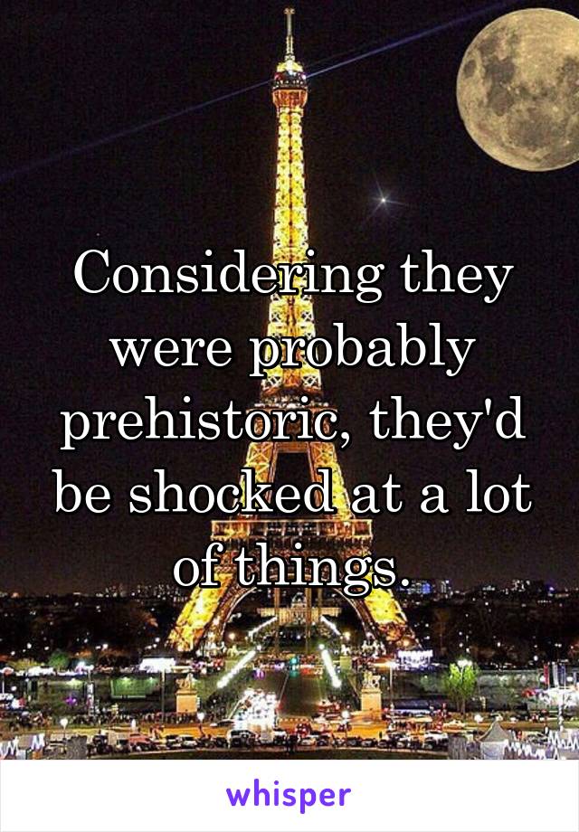 Considering they were probably prehistoric, they'd be shocked at a lot of things.