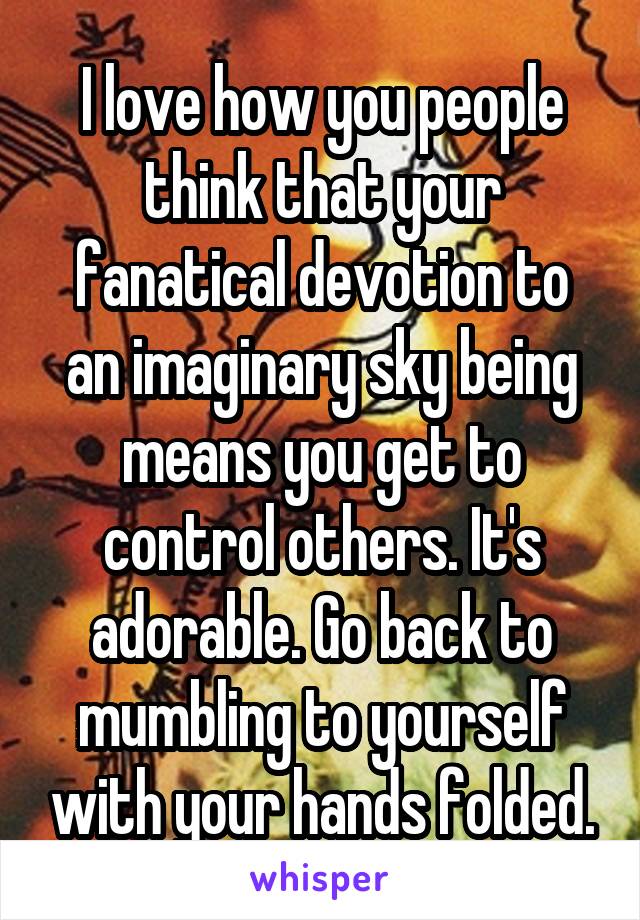 I love how you people think that your fanatical devotion to an imaginary sky being means you get to control others. It's adorable. Go back to mumbling to yourself with your hands folded.