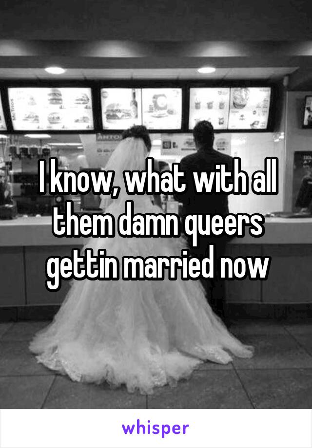 I know, what with all them damn queers gettin married now