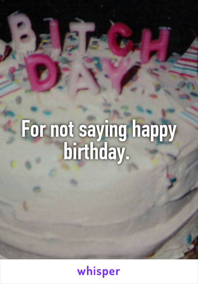 For not saying happy birthday. 