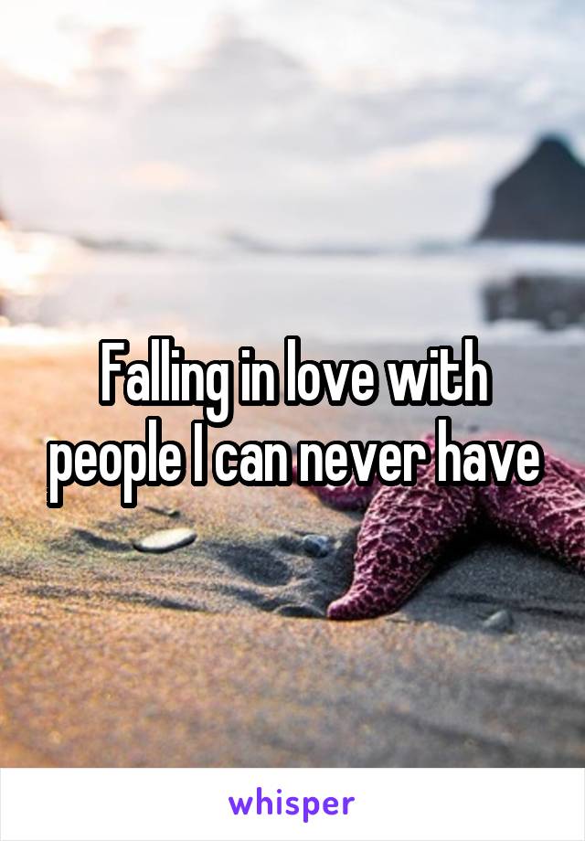 Falling in love with people I can never have