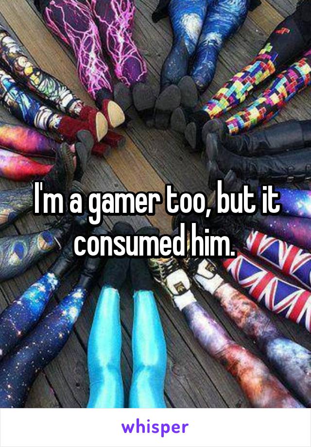 I'm a gamer too, but it consumed him. 