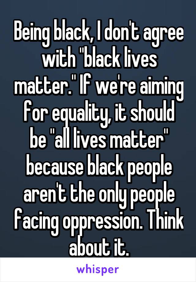 Being black, I don't agree with "black lives matter." If we're aiming for equality, it should be "all lives matter" because black people aren't the only people facing oppression. Think about it.