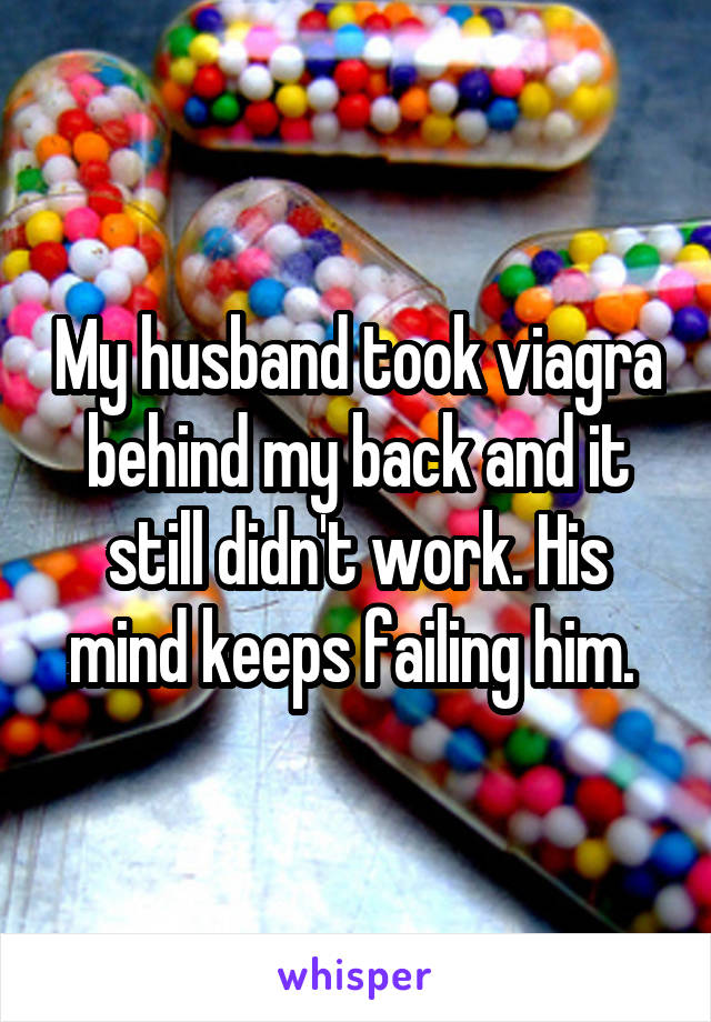 My husband took viagra behind my back and it still didn't work. His mind keeps failing him. 
