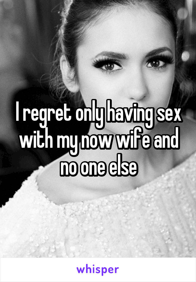 I regret only having sex with my now wife and no one else