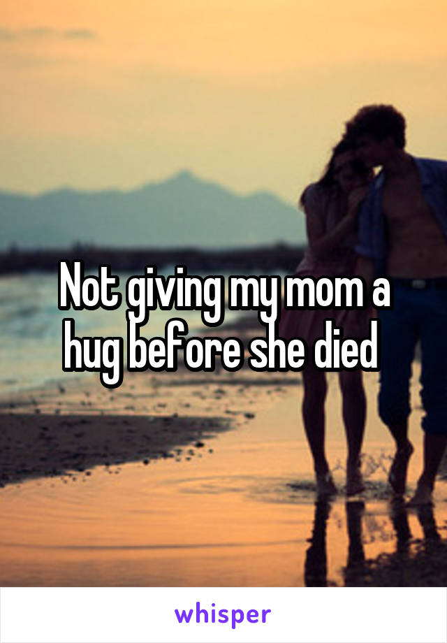 Not giving my mom a hug before she died 